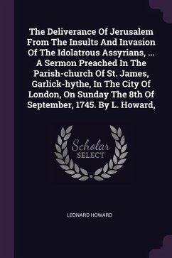 The Deliverance Of Jerusalem From The Insults And Invasion Of The Idolatrous Assyrians, ... A Sermon Preached In The Parish-church Of St. James, Garlick-hythe, In The City Of London, On Sunday The 8th Of September, 1745. By L. Howard,