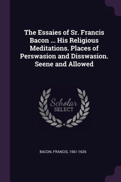 The Essaies of Sr. Francis Bacon ... His Religious Meditations. Places of Perswasion and Disswasion. Seene and Allowed - Bacon, Francis