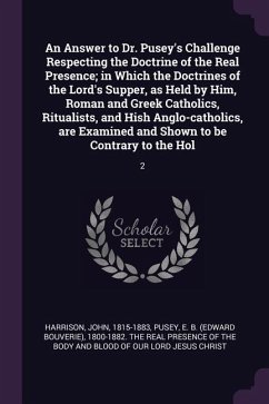 An Answer to Dr. Pusey's Challenge Respecting the Doctrine of the Real Presence; in Which the Doctrines of the Lord's Supper, as Held by Him, Roman and Greek Catholics, Ritualists, and Hish Anglo-catholics, are Examined and Shown to be Contrary to the Hol - Harrison, John