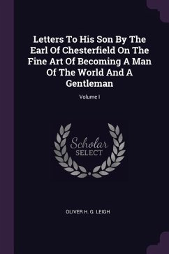Letters To His Son By The Earl Of Chesterfield On The Fine Art Of Becoming A Man Of The World And A Gentleman; Volume I - Leigh, Oliver H G