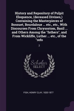 History and Repository of Pulpit Eloquence, (deceased Divines, ) Containing the Masterpieces of Bossuet, Bourdaloue ... etc., etc., With Discourses From Chrysostom, Basil ... and Others Among the "fathers", and From Wickliffe, Luther ... etc., of the "refo