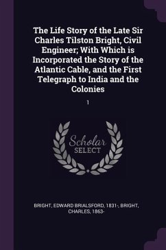 The Life Story of the Late Sir Charles Tilston Bright, Civil Engineer; With Which is Incorporated the Story of the Atlantic Cable, and the First Telegraph to India and the Colonies - Bright, Edward Brialsford; Bright, Charles