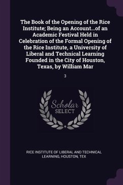 The Book of the Opening of the Rice Institute; Being an Account...of an Academic Festival Held in Celebration of the Formal Opening of the Rice Institute, a University of Liberal and Technical Learning Founded in the City of Houston, Texas, by William Mar