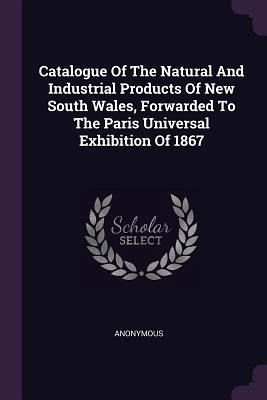 Catalogue Of The Natural And Industrial Products Of New South Wales, Forwarded To The Paris Universal Exhibition Of 1867 Catalogue Of The Natural And Industrial Products Of New South Wales, Forwarded To The Paris Universal Exhibition Of 1867