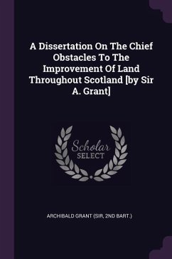 A Dissertation On The Chief Obstacles To The Improvement Of Land Throughout Scotland [by Sir A. Grant]