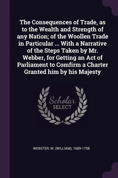 The Consequences of Trade, as to the Wealth and Strength of any Nation; of the Woollen Trade in Particular ... With a Narrative of the Steps Taken by Mr. Webber, for Getting an Act of Parliament to Comfirm a Charter Granted him by his Majesty