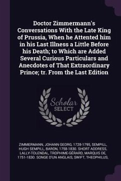 Doctor Zimmermann's Conversations With the Late King of Prussia, When he Attented him in his Last Illness a Little Before his Death; to Which are Added Several Curious Particulars and Anecdotes of That Extraordinary Prince; tr. From the Last Edition - Zimmermann, Johann Georg