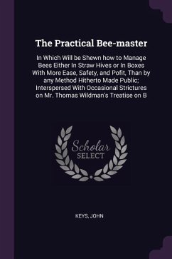 The Practical Bee-master: In Which Will be Shewn how to Manage Bees Either In Straw Hives or In Boxes With More Ease, Safety, and Pofit, Than by - Keys, John