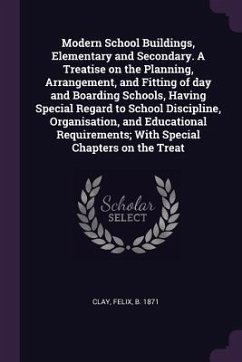 Modern School Buildings, Elementary and Secondary. A Treatise on the Planning, Arrangement, and Fitting of day and Boarding Schools, Having Special Regard to School Discipline, Organisation, and Educational Requirements; With Special Chapters on the Treat - Clay, Felix