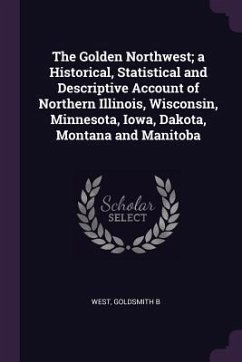 The Golden Northwest; a Historical, Statistical and Descriptive Account of Northern Illinois, Wisconsin, Minnesota, Iowa, Dakota, Montana and Manitoba - West, Goldsmith B