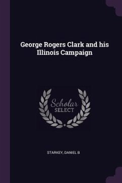 George Rogers Clark and his Illinois Campaign - Starkey, Daniel B