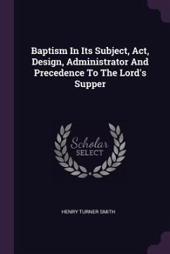 Baptism In Its Subject, Act, Design, Administrator And Precedence To The Lord's Supper - Smith, Henry Turner