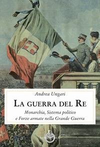 La guerra del re. Monarchia, sistema politico e forze armate nella Grande Guerra - Ungari, Andrea