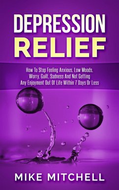 Depression Relief How To Stop Feeling Anxious, Low Moods, Worry, Guilt, Sadness And Not Getting Any Enjoyment Out Of Life Within 7 Days Or Less (eBook, ePUB) - Mitchell, Mike