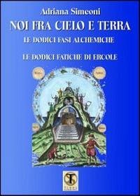 Noi fra cielo e terra. Le dodici fasi alchemiche. Le dodici fatiche di Ercole - Simeoni, Adriana