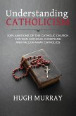 Understanding Catholicism: Explanations of the Catholic Church for Non-Catholic Christians and Fallen Away Catholics