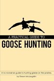 A Practical Guide to Goose Hunting: A no nonsense guide to hunting geese on the prairies.