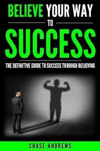 Believe Your Way to Success - The Definitive Guide to Success Through Believing (eBook, ePUB) - Andrews, Chase