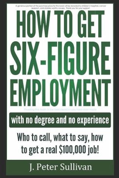 How To Get Six-Figure Employment with no degree and no experience!: Who to call, what to say, how to get a real $100,000 job! - Sullivan, J. P.