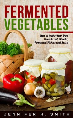 Fermented Vegetables: How to Make Your Own Sauerkraut, Kimchi, Fermented Pickles and Salsa (eBook, ePUB) - Smith, Jennifer H.