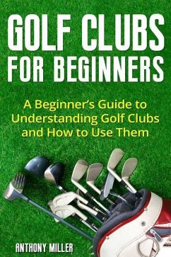 Golf Clubs for Beginners: A Beginner's Guide to Understanding Golf Clubs and How to Use Them - Miller, Anthony