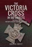 The Victoria Cross in 100 Objects: The Story of the Britain's Highest Award for Valour