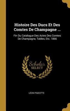 Histoire Des Ducs Et Des Comtes De Champagne ...: Fin Du Catalogue Des Actes Des Comtes De Champagne, Tables, Etc. 1866 - Pigeotte, Léon