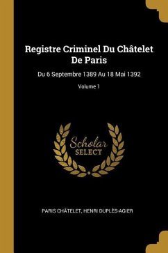 Registre Criminel Du Châtelet De Paris: Du 6 Septembre 1389 Au 18 Mai 1392; Volume 1 - Châtelet, Paris; Duplès-Agier, Henri