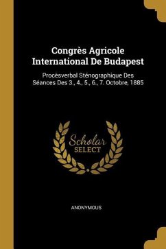 Congrès Agricole International De Budapest: Procèsverbal Sténographique Des Séances Des 3., 4., 5., 6., 7. Octobre, 1885 - Anonymous