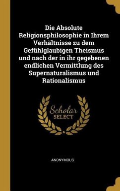 Die Absolute Religionsphilosophie in Ihrem Verhältnisse Zu Dem Gefühlglaubigen Theismus Und Nach Der in Ihr Gegebenen Endlichen Vermittlung Des Supern - Anonymous