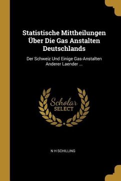 Statistische Mittheilungen Über Die Gas Anstalten Deutschlands: Der Schweiz Und Einige Gas-Anstalten Anderer Laender ... - Schilling, N. H.