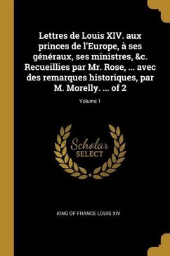 Lettres de Louis XIV. aux princes de l'Europe, à ses généraux, ses ministres, &c. Recueillies par Mr. Rose, ... avec des remarques historiques, par M. - Louis XIV, King Of France
