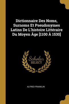 Dictionnaire Des Noms, Surnoms Et Pseudonymes Latins De L'histoire Littéraire Du Moyen Âge [1100 À 1530] - Franklin, Alfred