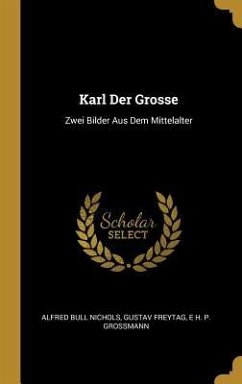 Karl Der Grosse: Zwei Bilder Aus Dem Mittelalter - Nichols, Alfred Bull; Freytag, Gustav; Grossmann, E. H. P.