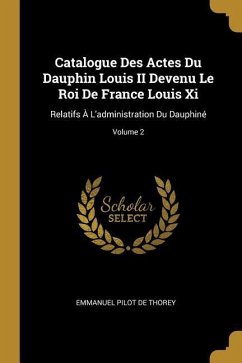 Catalogue Des Actes Du Dauphin Louis II Devenu Le Roi De France Louis Xi: Relatifs À L'administration Du Dauphiné; Volume 2 - De Thorey, Emmanuel Pilot