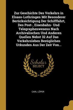 Zur Geschichte Des Verkehrs in Elsass-Lothringen Mit Besonderer Berücksichtigung Der Schifffahrt, Des Post-, Eisenbahn- Und Telegraphenwesens Nach Arc - Loper, Carl