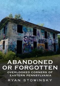 Abandoned or Forgotten: Overlooked Corners of Eastern Pennsylvania - Stowinsky, Ryan