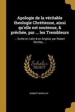 Apologie de la véritable theologie Chrétienne, ainsi qu'elle est soutenue, & prêchée, par ... les Trembleurs: ... Ecrite en Latin & en Anglois, par Ro - Barclay, Robert