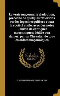 Cover La vraie maçonnerie d'adoption, précédée de quelques réflexions sur les loges irrégulières et sur la société civile, avec des notes ... suivie de cantiques maçonniques; dédiée aux dames, par un Chevalier de tous les ordres maçonniques.