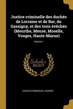 Justice criminelle des duchés de Lorraine et de Bar, du Gassigny, et des trois évêchés (Meurthe, Meuse, Moselle, Vosges, Haute-Marne); Volume 1