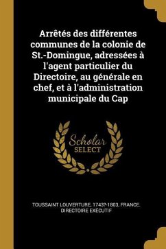 Arrêtés des différentes communes de la colonie de St.-Domingue, adressées à l'agent particulier du Directoire, au générale en chef, et à l'administrat - 1743?-1803, Toussaint Louverture; Exécutif, France Directoire