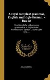 A Royal Compleat Grammar, English and High-German. = Das Ist: Eine Königliche Vollkommene Grammatica, in Englisch-Und Hochteütscher Sprach. ... Durch