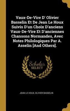 Vaux-De-Vire D' Olivier Basselin Et De Jean Le Houx Suivis D'un Choix D'anciens Vaux-De-Vire Et D'anciennes Chansons Normandes, Avec Notes Philologiques Par A. Asselin [And Others].