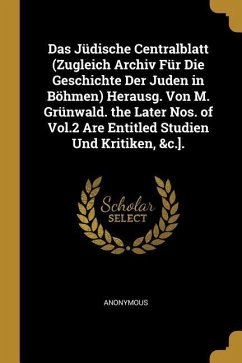 Das Jüdische Centralblatt (Zugleich Archiv Für Die Geschichte Der Juden in Böhmen) Herausg. Von M. Grünwald. the Later Nos. of Vol.2 Are Entitled Stud - Anonymous