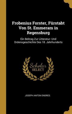 Frobenius Forster, Fürstabt Von St. Emmeram in Regensburg: Ein Beitrag Zur Litteratur- Und Ordensgeschichte Des 18. Jahrhunderts