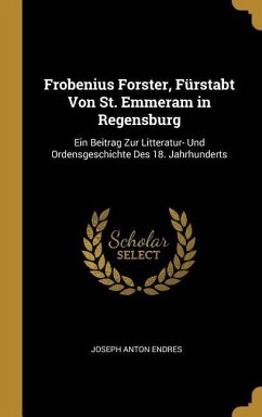 Frobenius Forster, Fürstabt Von St. Emmeram in Regensburg: Ein Beitrag Zur Litteratur- Und Ordensgeschichte Des 18. Jahrhunderts - Endres, Joseph Anton