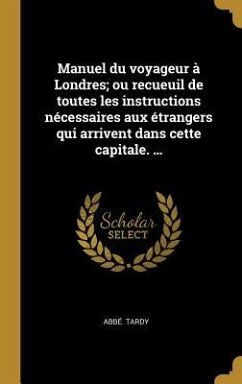 Manuel du voyageur à Londres; ou recueuil de toutes les instructions nécessaires aux étrangers qui arrivent dans cette capitale. ... - Tardy, Abbé