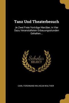 Tanz Und Theaterbesuch: Je Zwei Freie Vorträge Hierüber, in Vier Dazu Veranstalteten Erbauungsstunden Gehalten... - Walther, Carl Ferdinand Wilhelm