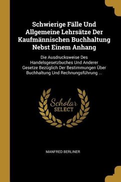 Schwierige Fälle Und Allgemeine Lehrsätze Der Kaufmännischen Buchhaltung Nebst Einem Anhang: Die Ausdrucksweise Des Handelsgesetzbuches Und Anderer Ge - Berliner, Manfred