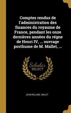 Comptes rendus de l'administration des finances du royaume de France, pendant les onze dernières années du régne de Henri IV, ... ouvrage posthume de M. Mallet, ...